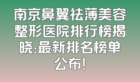 南京鼻翼祛薄美容整形医院排行榜揭晓：最新排名榜单公布！