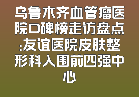 乌鲁木齐血管瘤医院口碑榜走访盘点：友谊医院皮肤整形科入围前四强中心