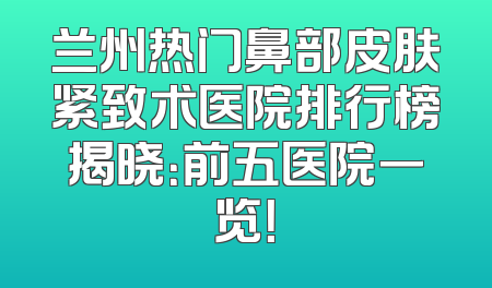 兰州热门鼻部皮肤紧致术医院排行榜揭晓：前五医院一览！