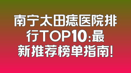 南宁太田痣医院排行TOP10：最新推荐榜单指南！