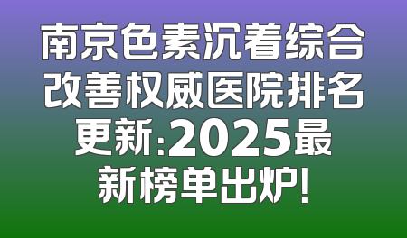 南京色素沉着综合改善权威医院排名更新：2025最新榜单出炉！