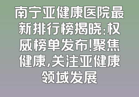 南宁亚健康医院最新排行榜揭晓：权威榜单发布！聚焦健康，关注亚健康领域发展