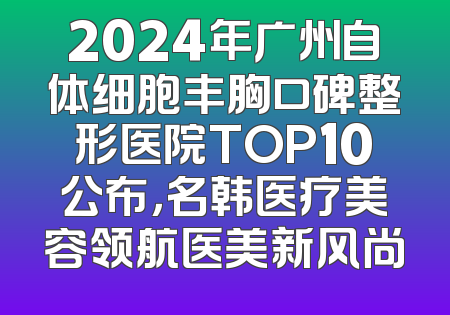 2024年广州自体细胞丰胸口碑整形医院TOP10公布，名韩医疗美容领航医美新风尚