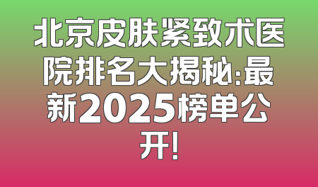 北京皮肤紧致术医院排名大揭秘：最新2025榜单公开！