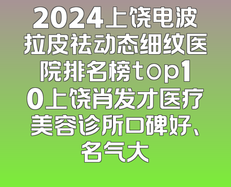2024上饶电波拉皮祛动态细纹医院排名榜top10上饶肖发才医疗美容诊所口碑好、名气大
