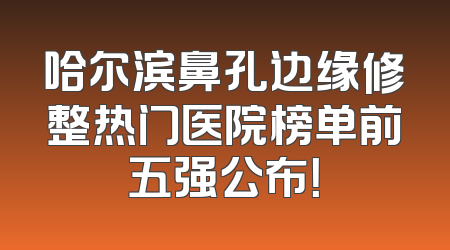 哈尔滨鼻孔边缘修整热门医院榜单前五强公布！