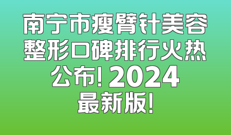 南宁市瘦臂针美容整形口碑排行火热公布! 2024最新版！