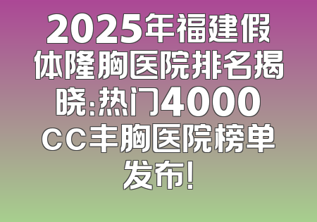 2025年福建假体隆胸医院排名揭晓：热门4000cc丰胸医院榜单发布！