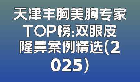 天津丰胸美胸专家TOP榜：双眼皮隆鼻案例精选（2025）
