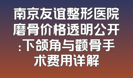 南京友谊整形医院磨骨价格透明公开：下颌角与颧骨手术费用详解