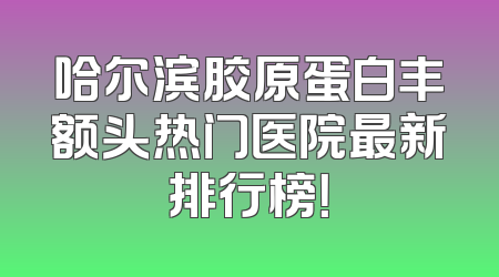 哈尔滨胶原蛋白丰额头热门医院最新排行榜！