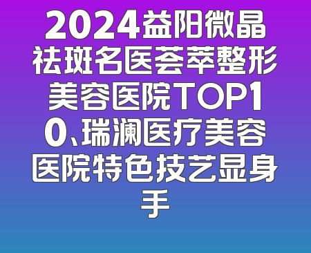 2024益阳微晶祛斑名医荟萃整形美容医院TOP10、瑞澜医疗美容医院特色技艺显身手