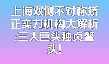 上海双侧不对称矫正实力机构大解析：三大巨头独占鳌头！