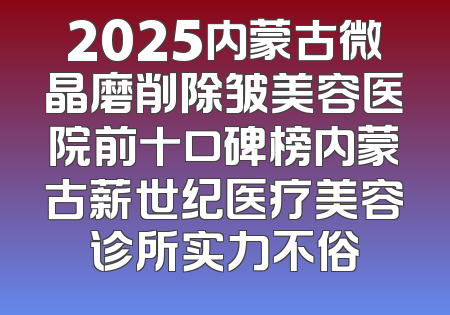 2025内蒙古微晶磨削除皱美容医院前十口碑榜内蒙古薪世纪医疗美容诊所实力不俗