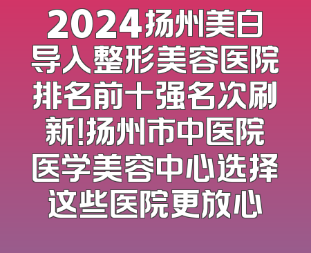 2024扬州美白导入整形美容医院排名前十强名次刷新！扬州市中医院医学美容中心选择这些医院更放心