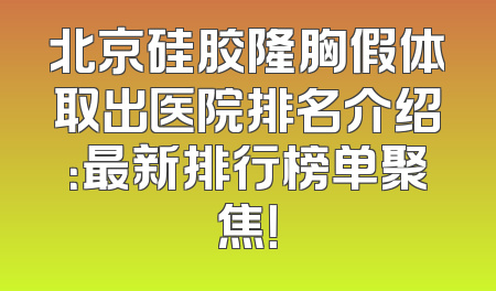 北京硅胶隆胸假体取出医院排名介绍：最新排行榜单聚焦！