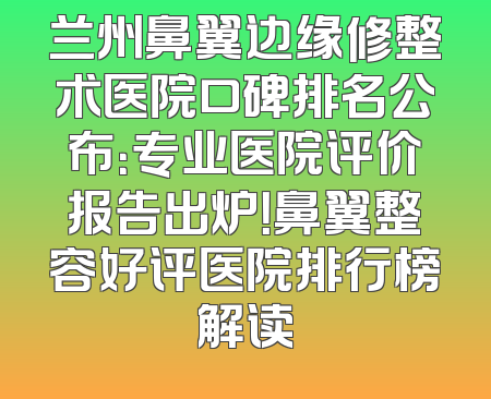 兰州鼻翼边缘修整术医院口碑排名公布：专业医院评价报告出炉！鼻翼整容好评医院排行榜解读