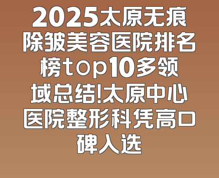 2025太原无痕除皱美容医院排名榜top10多领域总结！太原中心医院整形科凭高口碑入选