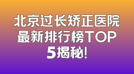 北京过长矫正医院最新排行榜TOP5揭秘！