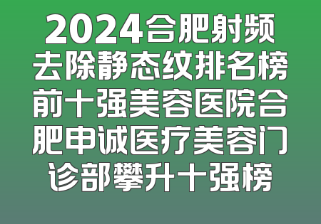 2024合肥射频去除静态纹排名榜前十强美容医院合肥申诚医疗美容门诊部攀升十强榜