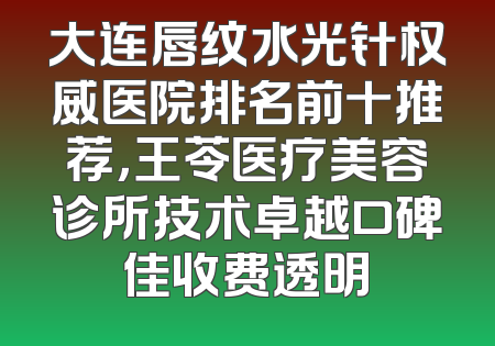 大连唇纹水光针权威医院排名前十推荐，王苓医疗美容诊所技术卓越口碑佳收费透明