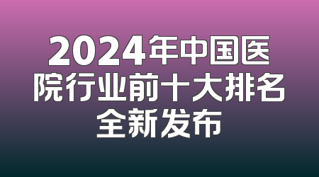 2024年中国医院行业前十大排名全新发布