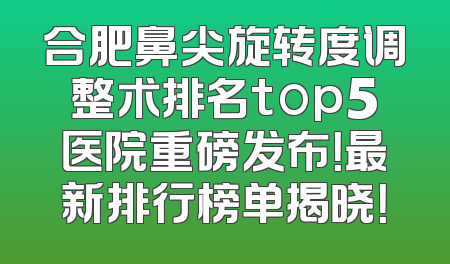 合肥鼻尖旋转度调整术排名top5医院重磅发布！最新排行榜单揭晓！
