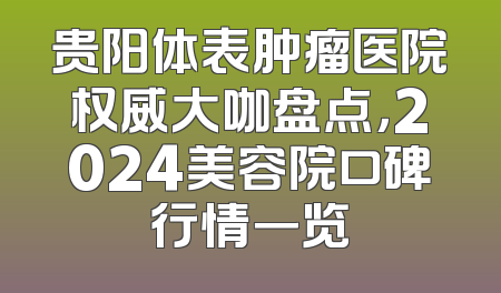 贵阳体表肿瘤医院权威大咖盘点，2024美容院口碑行情一览