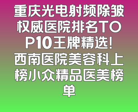 重庆光电射频除皱权威医院排名TOP10王牌精选！西南医院美容科上榜小众精品医美榜单