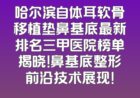 哈尔滨自体耳软骨移植垫鼻基底最新排名三甲医院榜单揭晓！鼻基底整形前沿技术展现！