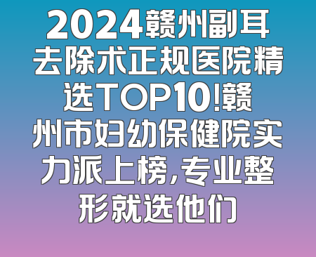 2024赣州副耳去除术正规医院精选TOP10！赣州市妇幼保健院实力派上榜，专业整形就选他们