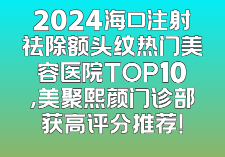 2024海口注射祛除额头纹热门美容医院TOP10，美聚熙颜门诊部获高评分推荐！