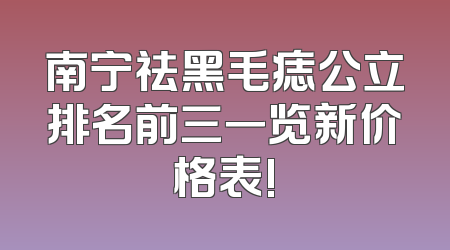 南宁祛黑毛痣公立排名前三一览新价格表!