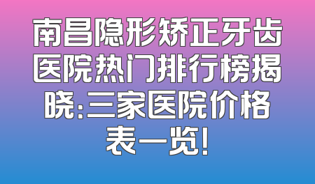 南昌隐形矫正牙齿医院热门排行榜揭晓：三家医院价格表一览！