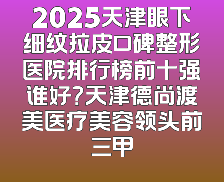 2025天津眼下细纹拉皮口碑整形医院排行榜前十强谁好？天津德尚渡美医疗美容领头前三甲