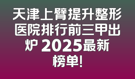 天津上臂提升整形医院排行前三甲出炉 2025最新榜单！