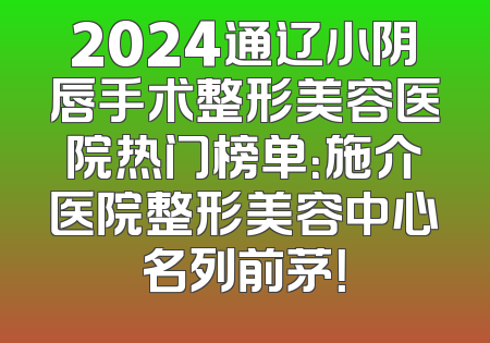2024通辽小阴唇手术整形美容医院热门榜单：施介医院整形美容中心名列前茅！