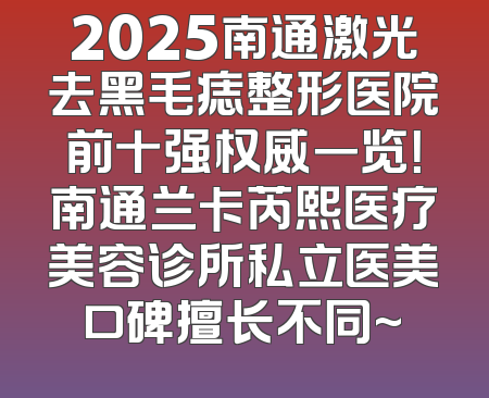 2025南通激光去黑毛痣整形医院前十强权威一览！南通兰卡芮熙医疗美容诊所私立医美口碑擅长不同~