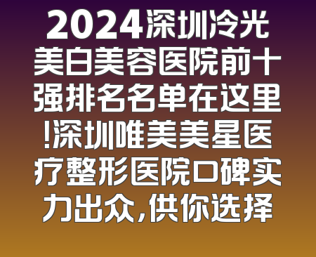 2024深圳冷光美白美容医院前十强排名名单在这里！深圳唯美美星医疗整形医院口碑实力出众，供你选择