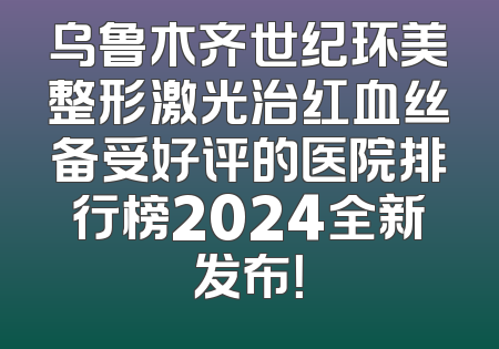 乌鲁木齐世纪环美整形激光治红血丝备受好评的医院排行榜2024全新发布！
