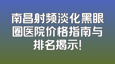 南昌射频淡化黑眼圈医院价格指南与排名揭示！