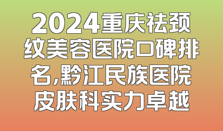 2024重庆祛颈纹美容医院口碑排名，黔江民族医院皮肤科实力卓越