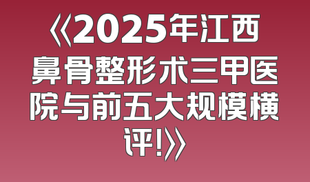 《2025年江西鼻骨整形术三甲医院与前五大规模横评！》