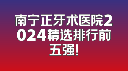 南宁正牙术医院2024精选排行前五强！