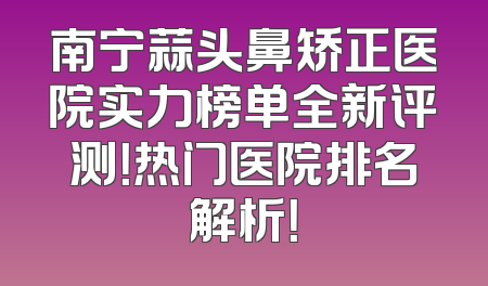南宁蒜头鼻矫正医院实力榜单全新评测！热门医院排名解析！