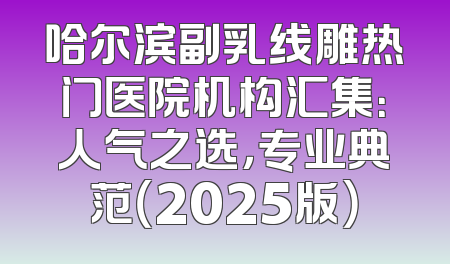 哈尔滨副乳线雕热门医院机构汇集：人气之选，专业典范（2025版）