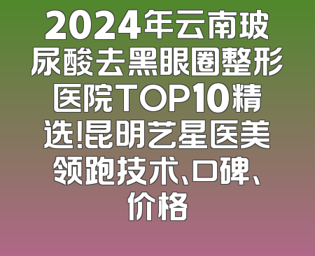 2024年云南玻尿酸去黑眼圈整形医院TOP10精选！昆明艺星医美领跑技术、口碑、价格