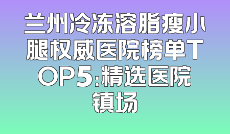 兰州冷冻溶脂瘦小腿权威医院榜单TOP5：精选医院镇场