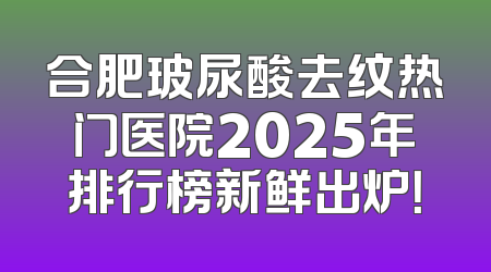 合肥玻尿酸去纹热门医院2025年排行榜新鲜出炉！