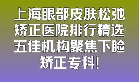 上海眼部皮肤松弛矫正医院排行精选五佳机构聚焦下睑矫正专科！